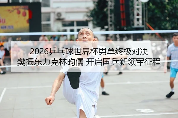 2026乒乓球世界杯男单终极对决 樊振东力克林昀儒 开启国乒新领军征程